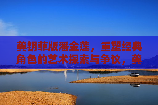 龚钥菲版潘金莲，重塑经典角色的艺术探索与争议，龚钥菲版潘金莲，重塑经典角色的艺术探索与争议