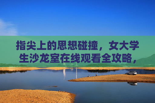 指尖上的思想碰撞，女大学生沙龙室在线观看全攻略，指尖思想碰撞，女大学生沙龙室在线观看全攻略