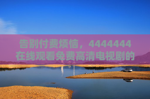 告别付费烦恼,4444444在线观看免费高清电视剧的正向指南,告别付费烦恼,免费高清电视剧在线观看指南 告别付费烦恼,4444444在线观看免费高清电视剧的正向指南,告别付费烦恼,免费高清电视剧在线观看指南