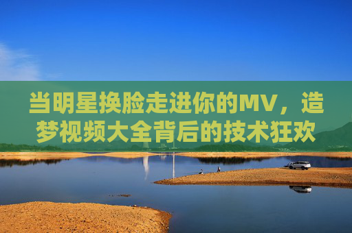 当明星换脸走进你的MV,造梦视频大全背后的技术狂欢与情感共鸣,造梦MV,明星换脸背后的技术狂欢与情感共鸣 当明星换脸走进你的MV,造梦视频大全背后的技术狂欢与情感共鸣,造梦MV,明星换脸背后的技术狂欢与情感共鸣