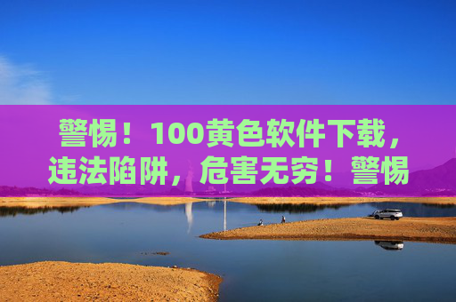 警惕！100黄色软件下载，违法陷阱，危害无穷！警惕！黄色软件下载违法陷阱，危害无穷！