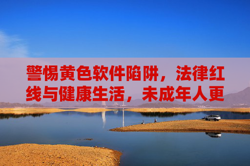 警惕黄色软件陷阱，法律红线与健康生活，未成年人更应远离，警惕黄色软件陷阱，法律红线与健康生活，未成年人应远离