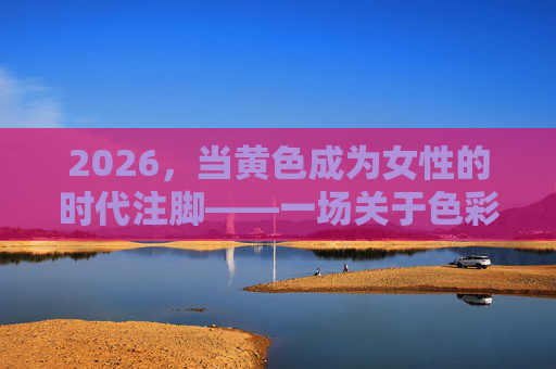 2026，当黄色成为女性的时代注脚——一场关于色彩与力量的叙事，2026，黄色，女性的时代力量叙事