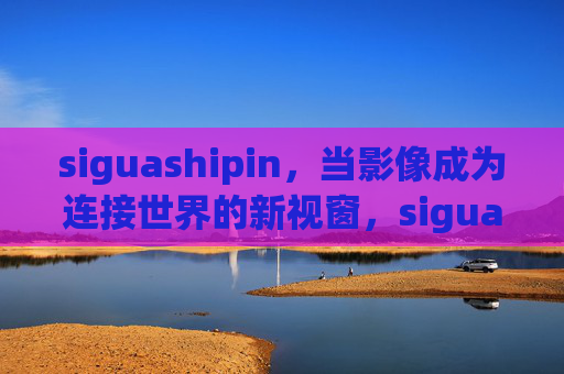 siguashipin,当影像成为连接世界的新视窗,siguashipin,影像连接世界的新视窗 siguashipin,当影像成为连接世界的新视窗,siguashipin,影像连接世界的新视窗
