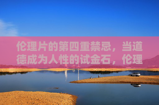 伦理片的第四重禁忌,当道德成为人性的试金石,伦理片的第四重禁忌,道德的人性试金石 伦理片的第四重禁忌,当道德成为人性的试金石,伦理片的第四重禁忌,道德的人性试金石