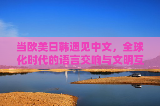 当欧美日韩遇见中文,全球化时代的语言交响与文明互鉴,欧美日韩与中文相遇,全球化时代的语言交响与文明互鉴 当欧美日韩遇见中文,全球化时代的语言交响与文明互鉴,欧美日韩与中文相遇,全球化时代的语言交响与文明互鉴
