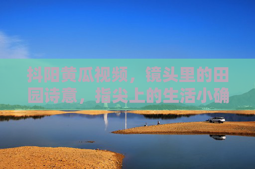 抖阳黄瓜视频，镜头里的田园诗意，指尖上的生活小确幸，抖阳黄瓜，镜头拈诗意，指尖藏小幸