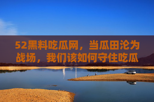 52黑料吃瓜网,当瓜田沦为战场,我们该如何守住吃瓜的底线?52黑料吃瓜网,瓜田沦为战场,如何守住吃瓜底线? 52黑料吃瓜网,当瓜田沦为战场,我们该如何守住吃瓜的底线?52黑料吃瓜网,瓜田沦为战场,如何守住吃瓜底线?
