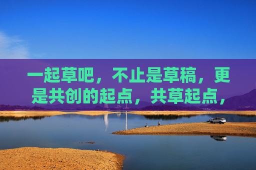 一起草吧,不止是草稿,更是共创的起点,共草起点,创见未来 一起草吧,不止是草稿,更是共创的起点,共草起点,创见未来