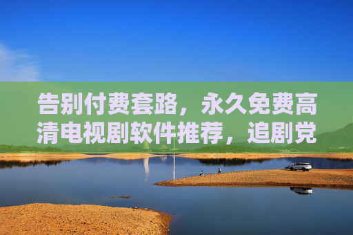 告别付费套路，永久免费高清电视剧软件推荐，追剧党必备！永久免费高清电视剧软件推荐，追剧党必备