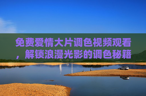 免费爱情大片调色视频观看,解锁浪漫光影的调色秘籍,免费解锁爱情大片调色秘籍 免费爱情大片调色视频观看,解锁浪漫光影的调色秘籍,免费解锁爱情大片调色秘籍