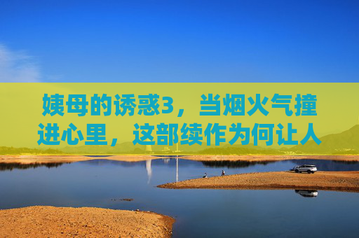 姨母的诱惑3,当烟火气撞进心里,这部续作为何让人越看越上瘾?姨母的诱惑3,烟火气撞进心里,续作为何越看越上瘾? 姨母的诱惑3,当烟火气撞进心里,这部续作为何让人越看越上瘾?姨母的诱惑3,烟火气撞进心里,续作为何越看越上瘾?