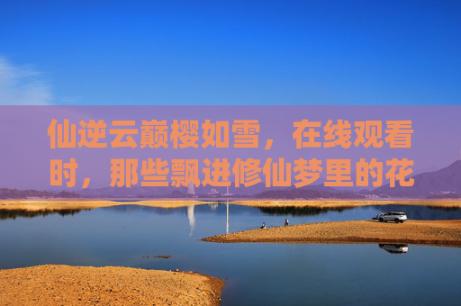 仙逆云巅樱如雪,在线观看时,那些飘进修仙梦里的花瓣,仙逆云巅,樱瓣入梦 仙逆云巅樱如雪,在线观看时,那些飘进修仙梦里的花瓣,仙逆云巅,樱瓣入梦