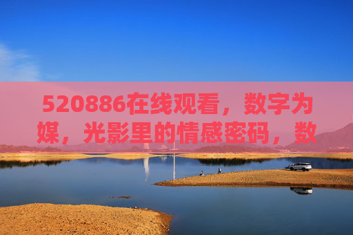 520886在线观看,数字为媒,光影里的情感密码,数字光影,520886的情感密码 520886在线观看,数字为媒,光影里的情感密码,数字光影,520886的情感密码