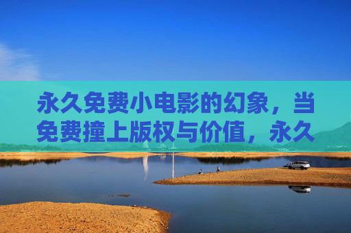 永久免费小电影的幻象，当免费撞上版权与价值，永久免费小电影的幻象，版权与价值的现实碰撞