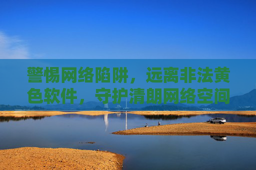 警惕网络陷阱,远离非法黄色软件,守护清朗网络空间,警惕网络陷阱,远离非法黄色软件,守护清朗网络空间 警惕网络陷阱,远离非法黄色软件,守护清朗网络空间,警惕网络陷阱,远离非法黄色软件,守护清朗网络空间