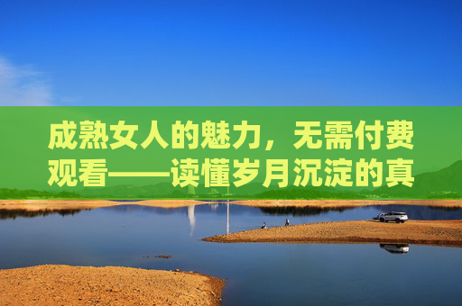 成熟女人的魅力,无需付费观看——读懂岁月沉淀的真正价值,成熟魅力,岁月沉淀的真正价值 成熟女人的魅力,无需付费观看——读懂岁月沉淀的真正价值,成熟魅力,岁月沉淀的真正价值