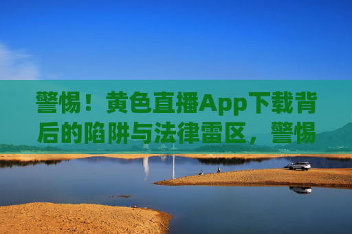 警惕！黄色直播App下载背后的陷阱与法律雷区，警惕！黄色直播App下载陷阱与法律雷区