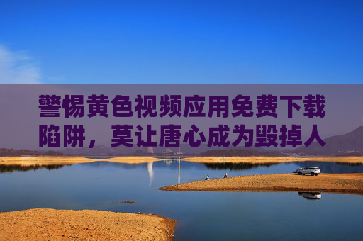 警惕黄色视频应用免费下载陷阱,莫让唐心成为毁掉人生的毒药,警惕免费下载黄色视频应用陷阱,莫让唐心毁掉人生 警惕黄色视频应用免费下载陷阱,莫让唐心成为毁掉人生的毒药,警惕免费下载黄色视频应用陷阱,莫让唐心毁掉人生