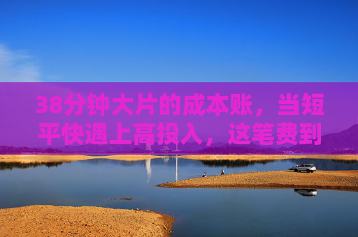 38分钟大片的成本账,当短平快遇上高投入,这笔费到底值不值?38分钟大片的高成本投入,这笔费到底值不值? 38分钟大片的成本账,当短平快遇上高投入,这笔费到底值不值?38分钟大片的高成本投入,这笔费到底值不值?