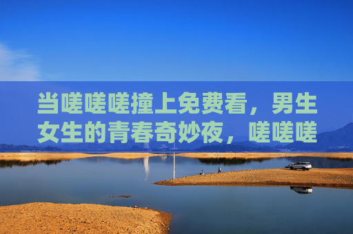 当嗟嗟嗟撞上免费看,男生女生的青春奇妙夜,嗟嗟嗟撞上免费看,男生女生的青春奇妙夜 当嗟嗟嗟撞上免费看,男生女生的青春奇妙夜,嗟嗟嗟撞上免费看,男生女生的青春奇妙夜