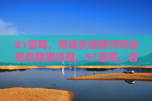 91蓝莓,用成长视颜书写自然的甜蜜诗篇,91蓝莓,自然的甜蜜成长诗篇 91蓝莓,用成长视颜书写自然的甜蜜诗篇,91蓝莓,自然的甜蜜成长诗篇