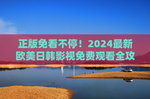 正版免看不停!2024最新欧美日韩影视免费观看全攻略,正版免看不停,2024最新欧美日韩影视免费观看全攻略 正版免看不停!2024最新欧美日韩影视免费观看全攻略,正版免看不停,2024最新欧美日韩影视免费观看全攻略