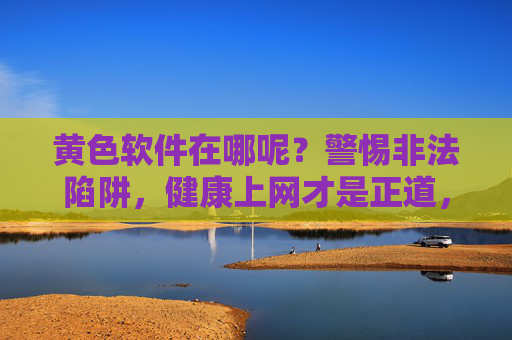 黄色软件在哪呢?警惕非法陷阱,健康上网才是正道,警惕黄色软件非法陷阱,健康上网才是正道 黄色软件在哪呢?警惕非法陷阱,健康上网才是正道,警惕黄色软件非法陷阱,健康上网才是正道