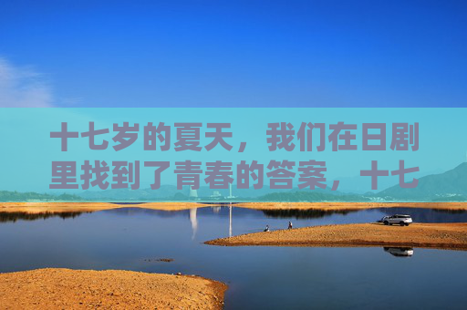 十七岁的夏天,我们在日剧里找到了青春的答案,十七岁的夏天,日剧里的青春答案 十七岁的夏天,我们在日剧里找到了青春的答案,十七岁的夏天,日剧里的青春答案