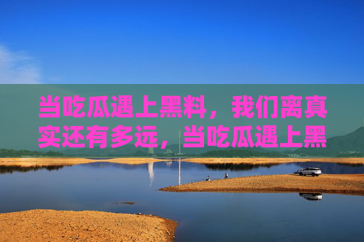 当吃瓜遇上黑料,我们离真实还有多远,当吃瓜遇上黑料,我们离真实还有多远 当吃瓜遇上黑料,我们离真实还有多远,当吃瓜遇上黑料,我们离真实还有多远