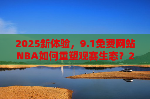 2025新体验，9.1免费网站NBA如何重塑观赛生态？2025新体验，免费网站NBA重塑观赛生态