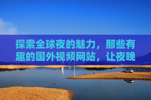 探索全球夜的魅力,那些有趣的国外视频网站,让夜晚不再孤单,全球夜趣,国外视频网站让夜晚不孤单 探索全球夜的魅力,那些有趣的国外视频网站,让夜晚不再孤单,全球夜趣,国外视频网站让夜晚不孤单