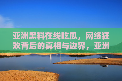 亚洲黑料在线吃瓜，网络狂欢背后的真相与边界，亚洲黑料吃瓜狂欢，真相与边界的追问