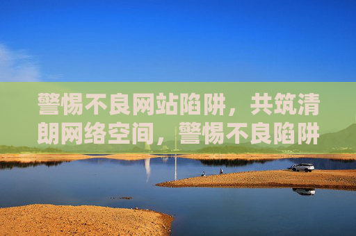 警惕不良网站陷阱,共筑清朗网络空间,警惕不良陷阱,共筑清朗网络 警惕不良网站陷阱,共筑清朗网络空间,警惕不良陷阱,共筑清朗网络