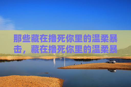 那些藏在撸死你里的温柔暴击,藏在撸死你里的温柔暴击 那些藏在撸死你里的温柔暴击,藏在撸死你里的温柔暴击