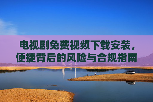 电视剧免费视频下载安装,便捷背后的风险与合规指南,电视剧免费下载安装,便捷背后的风险与合规指南 电视剧免费视频下载安装,便捷背后的风险与合规指南,电视剧免费下载安装,便捷背后的风险与合规指南