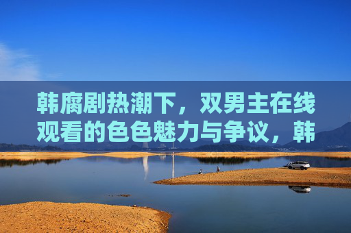 韩腐剧热潮下，双男主在线观看的色色魅力与争议，韩腐剧热潮，双男主在线观看的色色魅力与争议