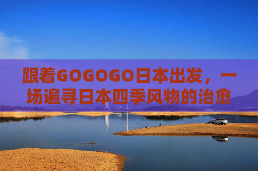 跟着GOGOGO日本出发,一场遍寻日本四季风物的治愈之旅,日本四季风物治愈之旅 跟着GOGOGO日本出发,一场遍寻日本四季风物的治愈之旅,日本四季风物治愈之旅