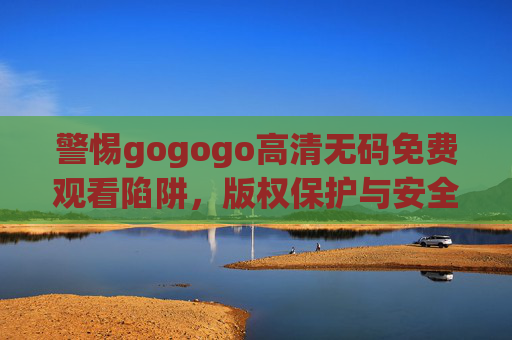 警惕gogogo高清无码免费观看陷阱,版权保护与安全观影指南,警惕gogogo高清无码免费陷阱,版权保护与安全观影指南 警惕gogogo高清无码免费观看陷阱,版权保护与安全观影指南,警惕gogogo高清无码免费陷阱,版权保护与安全观影指南