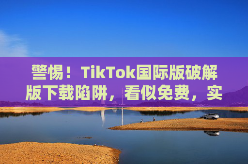 警惕!TikTok国际版破解版下载陷阱,看似免费,实则暗藏风险,警惕TikTok国际版破解版下载,免费陷阱暗藏风险 警惕!TikTok国际版破解版下载陷阱,看似免费,实则暗藏风险,警惕TikTok国际版破解版下载,免费陷阱暗藏风险