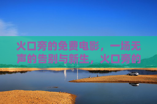 火口旁的免费电影,一场无声的告别与新生,火口旁的免费电影,无声的告别与新生 火口旁的免费电影,一场无声的告别与新生,火口旁的免费电影,无声的告别与新生