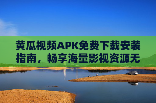 黄瓜视频APK免费下载安装指南，畅享海量影视资源无门槛