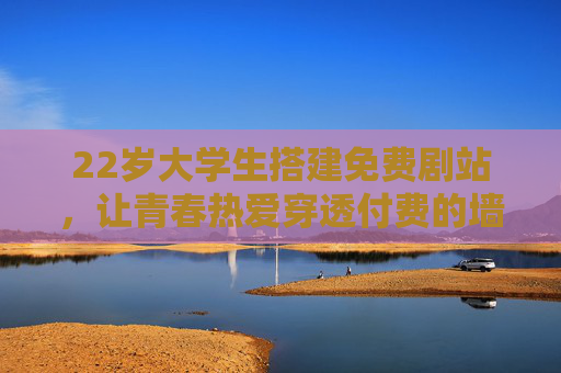 22岁大学生搭建免费剧站,让青春热爱穿透付费的墙,青春热爱穿透付费墙,22岁大学生搭建免费剧站 22岁大学生搭建免费剧站,让青春热爱穿透付费的墙,青春热爱穿透付费墙,22岁大学生搭建免费剧站