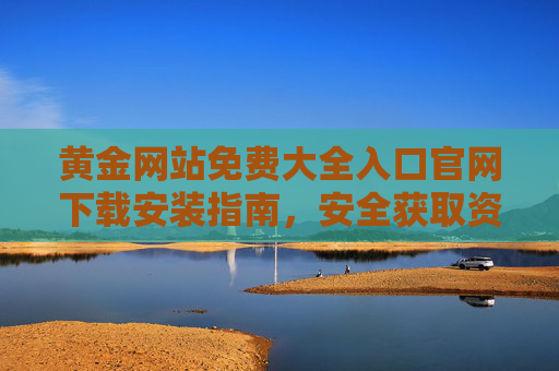 黄金网站免费大全入口官网下载安装指南,安全获取资源全攻略,黄金网站免费官网下载安装指南,安全获取资源全攻略 黄金网站免费大全入口官网下载安装指南,安全获取资源全攻略,黄金网站免费官网下载安装指南,安全获取资源全攻略