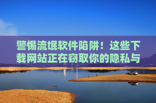 警惕流氓软件陷阱！这些下载网站正在窃取你的隐私与安全，警惕流氓软件陷阱！下载网站窃取你的隐私与安全