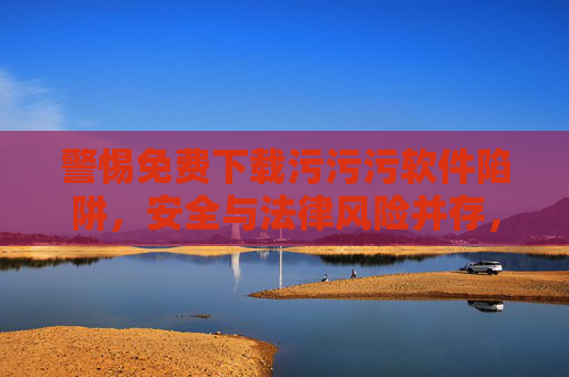 警惕免费下载污污污软件陷阱，安全与法律风险并存，请勿以身试法，警惕免费下载污污污软件，安全法律双陷阱，请勿以身试法