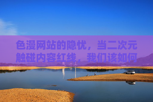 色漫网站的隐忧,当二次元触碰内容红线,我们该如何守护网络生态?红线,色漫网站隐忧与网络生态守护 色漫网站的隐忧,当二次元触碰内容红线,我们该如何守护网络生态?红线,色漫网站隐忧与网络生态守护