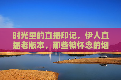 时光里的直播印记,伊人直播老版本,那些被怀念的烟火气,伊人直播老版本,时光里的烟火印记 时光里的直播印记,伊人直播老版本,那些被怀念的烟火气,伊人直播老版本,时光里的烟火印记