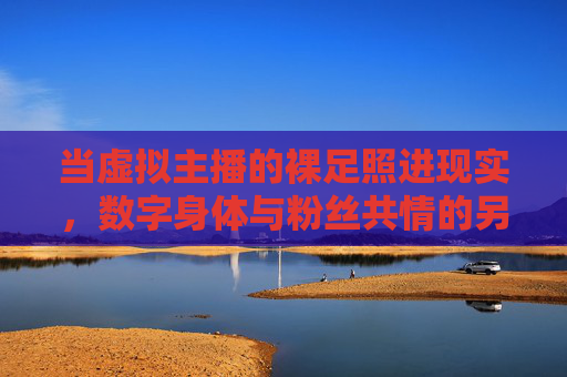 当虚拟主播的裸足照进现实,数字身体与粉丝共情的另一种可能,虚拟主播裸足照进现实,数字身体与粉丝共情的另一种可能 当虚拟主播的裸足照进现实,数字身体与粉丝共情的另一种可能,虚拟主播裸足照进现实,数字身体与粉丝共情的另一种可能