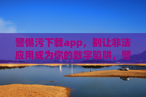 警惕污下载app,别让非法应用成为你的数字陷阱,警惕污下载app,远离数字陷阱 警惕污下载app,别让非法应用成为你的数字陷阱,警惕污下载app,远离数字陷阱